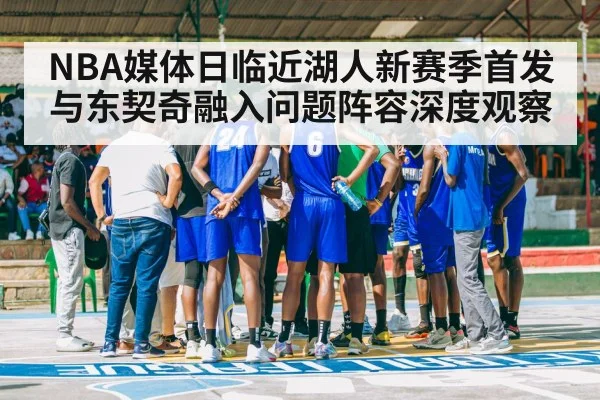 NBA媒体日临近湖人新赛季首发与东契奇融入问题阵容深度观察