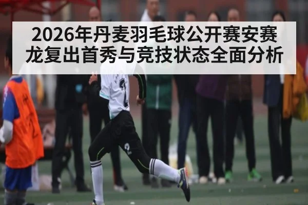 2026年丹麦羽毛球公开赛安赛龙复出首秀与竞技状态全面分析